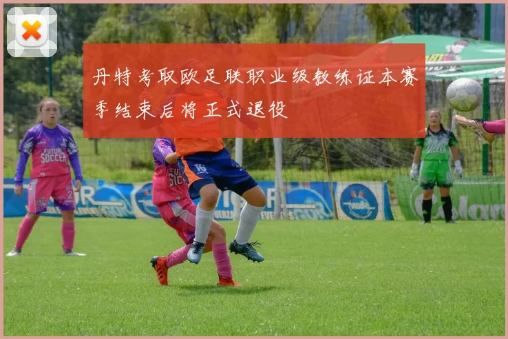 丹特考取欧足联职业级教练证本赛季结束后将正式退役