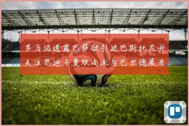罗马诺透露巴萨欲引进巴斯托尼并关注恩迪卡曼联尚未与巴尔德展开谈判