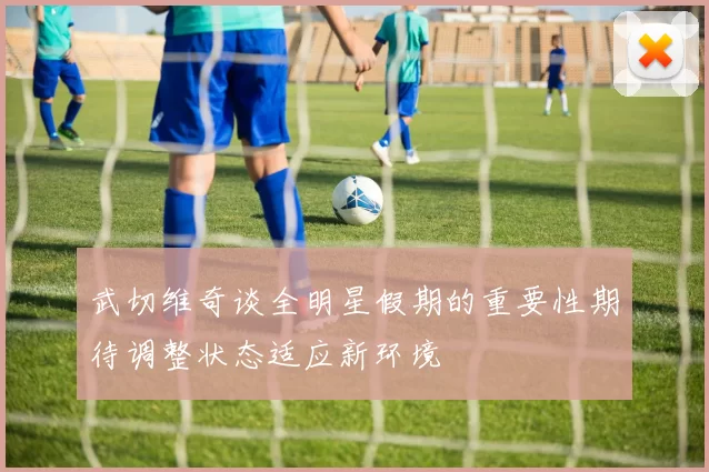 武切维奇谈全明星假期的重要性期待调整状态适应新环境