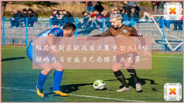 维尼修斯在欧冠淘汰赛中打入14球超越内马尔成为巴西球员历史第一人
