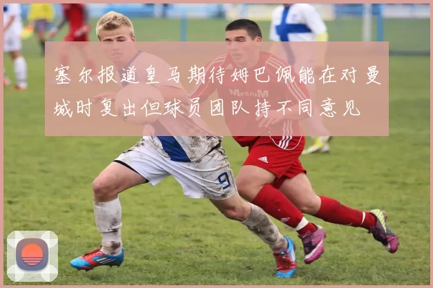 塞尔报道皇马期待姆巴佩能在对曼城时复出但球员团队持不同意见