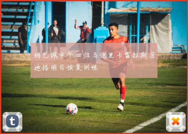 姆巴佩中午回归马德里卡雷拉斯吕迪格明日恢复训练
