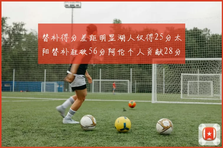 替补得分差距明显湖人仅得25分太阳替补狂砍56分阿伦个人贡献28分