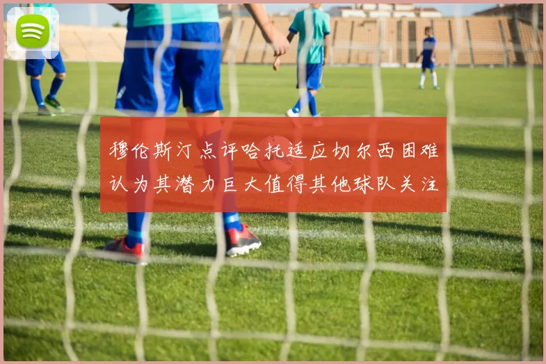 穆伦斯汀点评哈托适应切尔西困难认为其潜力巨大值得其他球队关注
