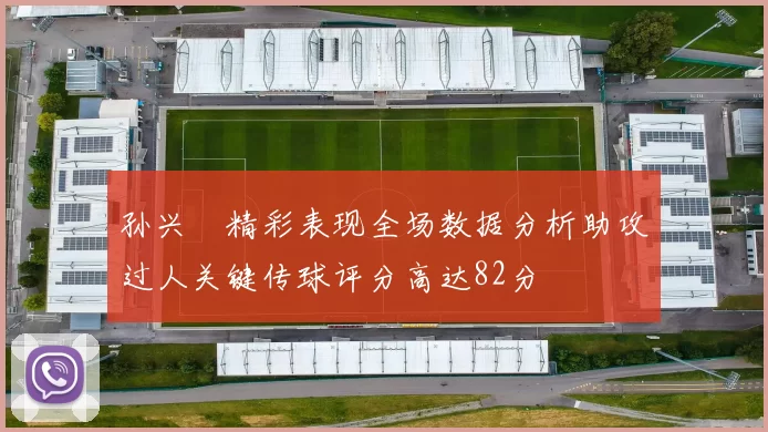 孙兴慜精彩表现全场数据分析助攻过人关键传球评分高达82分