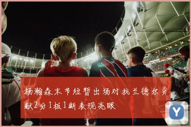 杨瀚森末节短暂出场对抗兰德尔贡献2分1板1断表现亮眼