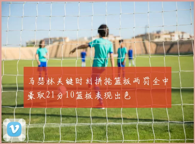 马瑟林关键时刻拼抢篮板两罚全中豪取21分10篮板表现出色
