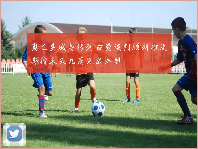 奥兰多城与格列兹曼谈判顺利推进期待未来几周完成加盟