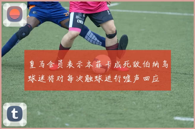 皇马会员表示本菲卡成死敌伯纳乌球迷将对每次触球进行嘘声回应