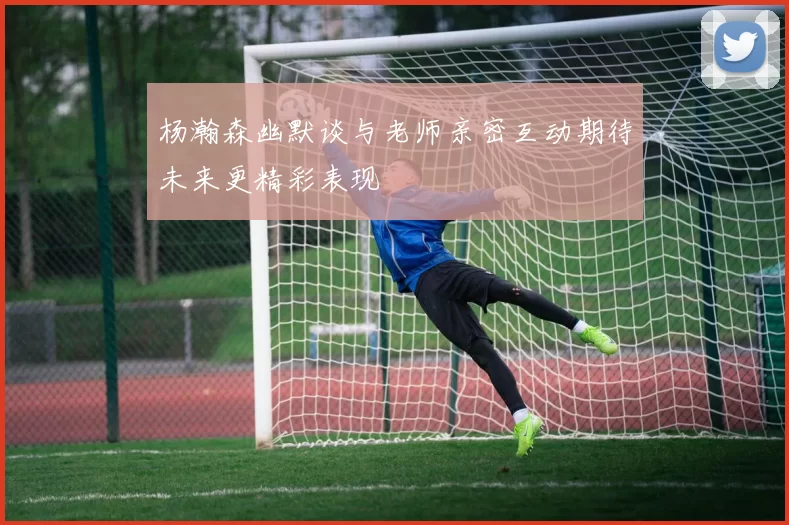 杨瀚森幽默谈与老师亲密互动期待未来更精彩表现