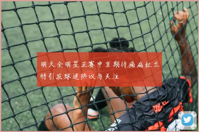 明天全明星正赛申京期待痛扁杜兰特引发球迷热议与关注