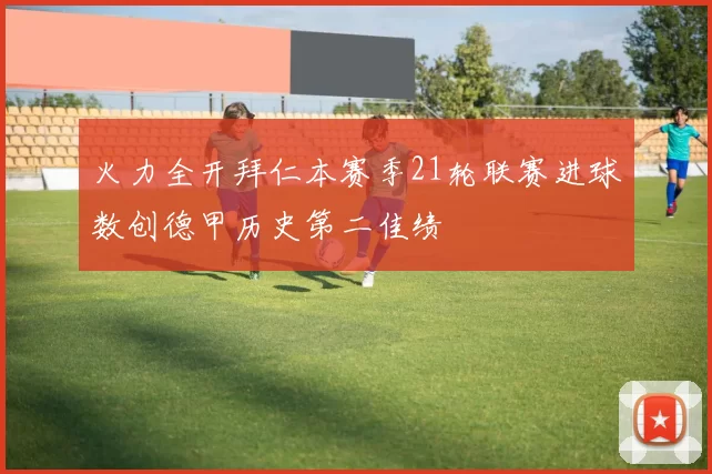 火力全开拜仁本赛季21轮联赛进球数创德甲历史第二佳绩