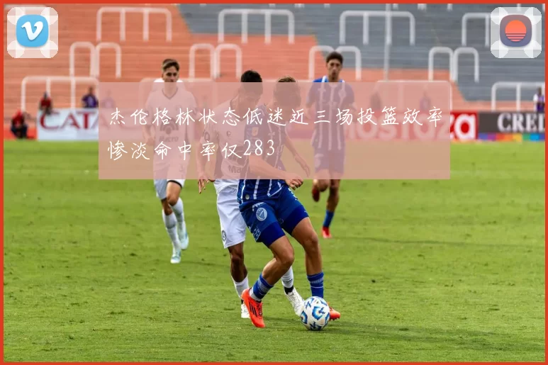 杰伦格林状态低迷近三场投篮效率惨淡命中率仅283