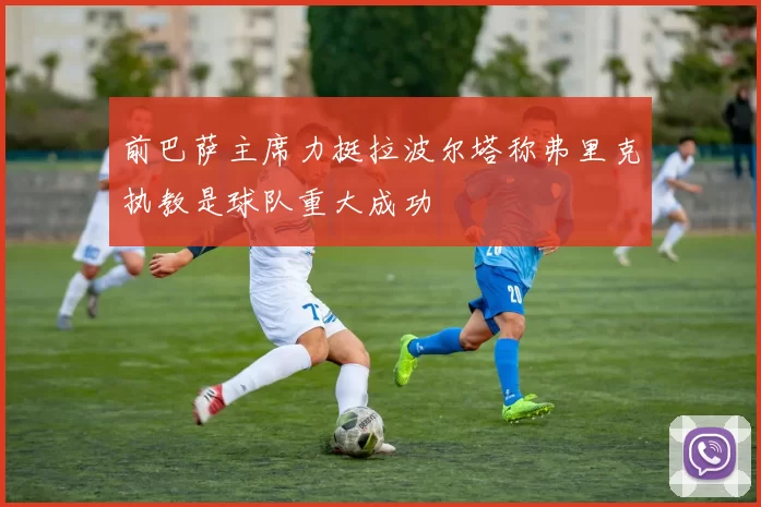 前巴萨主席力挺拉波尔塔称弗里克执教是球队重大成功
